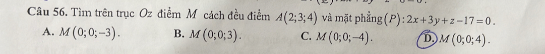 Tìm trên trục Oz điểm M cách đều điểm A(2;3;4) và mặt phẳng(P): 2x+3y+z-17=0.
A. M(0;0;-3). B. M(0;0;3). C. M(0;0;-4). D. M(0;0;4).