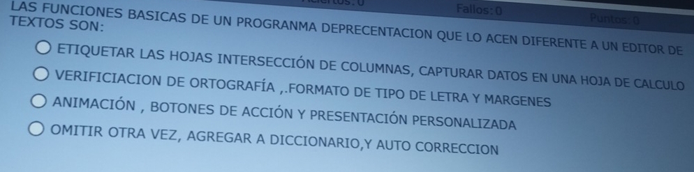 Fallos:0 Puntos: ( 
TEXTOS SON: 
LAS FUNCIONES BASICAS DE UN PROGRANMA DEPRECENTACION QUE LO ACEN DIFERENTE A UN EDITOR DE 
ETIQUETAR LAS HOJAS INTERSECCIÓN DE COLUMNAS, CAPTURAR DATOS EN UNA HOJA DE CALCULO 
VERIFICIACION DE ORTOGRAFÍA ,.FORMATO DE TIPO DE LETRA Y MARGENES 
ANIMACIÓN , BOTONES DE ACCIÓN Y PRESENTACIÓN PERSONALIZADA 
OMITIR OTRA VEZ, AGREGAR A DICCIONARIO,Y AUTO CORRECCION