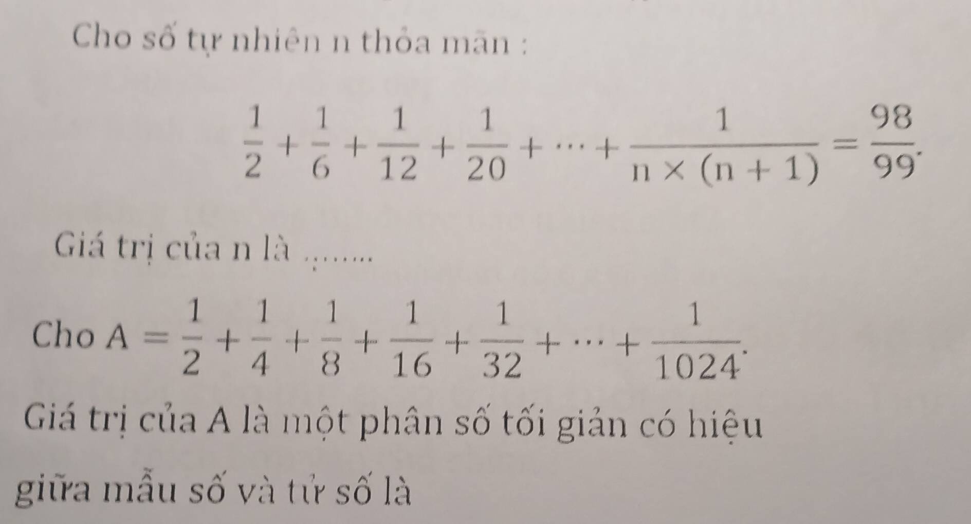 Cho số tự nhiên n thỏa mãn :
 1/2 + 1/6 + 1/12 + 1/20 +·s + 1/n* (n+1) = 98/99 . 
Giá trị của n là ....... 
Cho A= 1/2 + 1/4 + 1/8 + 1/16 + 1/32 +·s + 1/1024 . 
Giá trị của A là một phân số tối giản có hiệu 
giữa mẫu số và tử số là