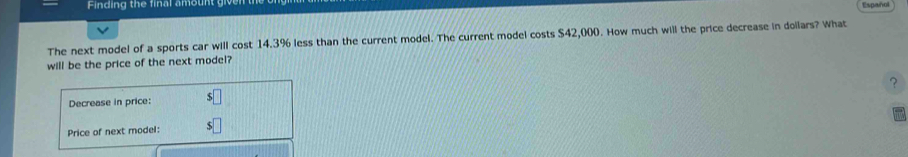 Finding the final amount giv 
Español 
The next model of a sports car will cost 14.3% less than the current model. The current model costs $42,000. How much will the price decrease in doilars? What 
will be the price of the next model? 
Decrease in price: ? 
Price of next model: V