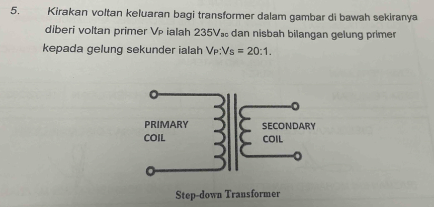 Kirakan voltan keluaran bagi transformer dalam gambar di bawah sekiranya 
diberi voltan primer V ialah 235V 。 dan nisbah bilangan gelung primer 
kepada gelung sekunder ialah V p:Vs=20:1. 
Step-down Transformer