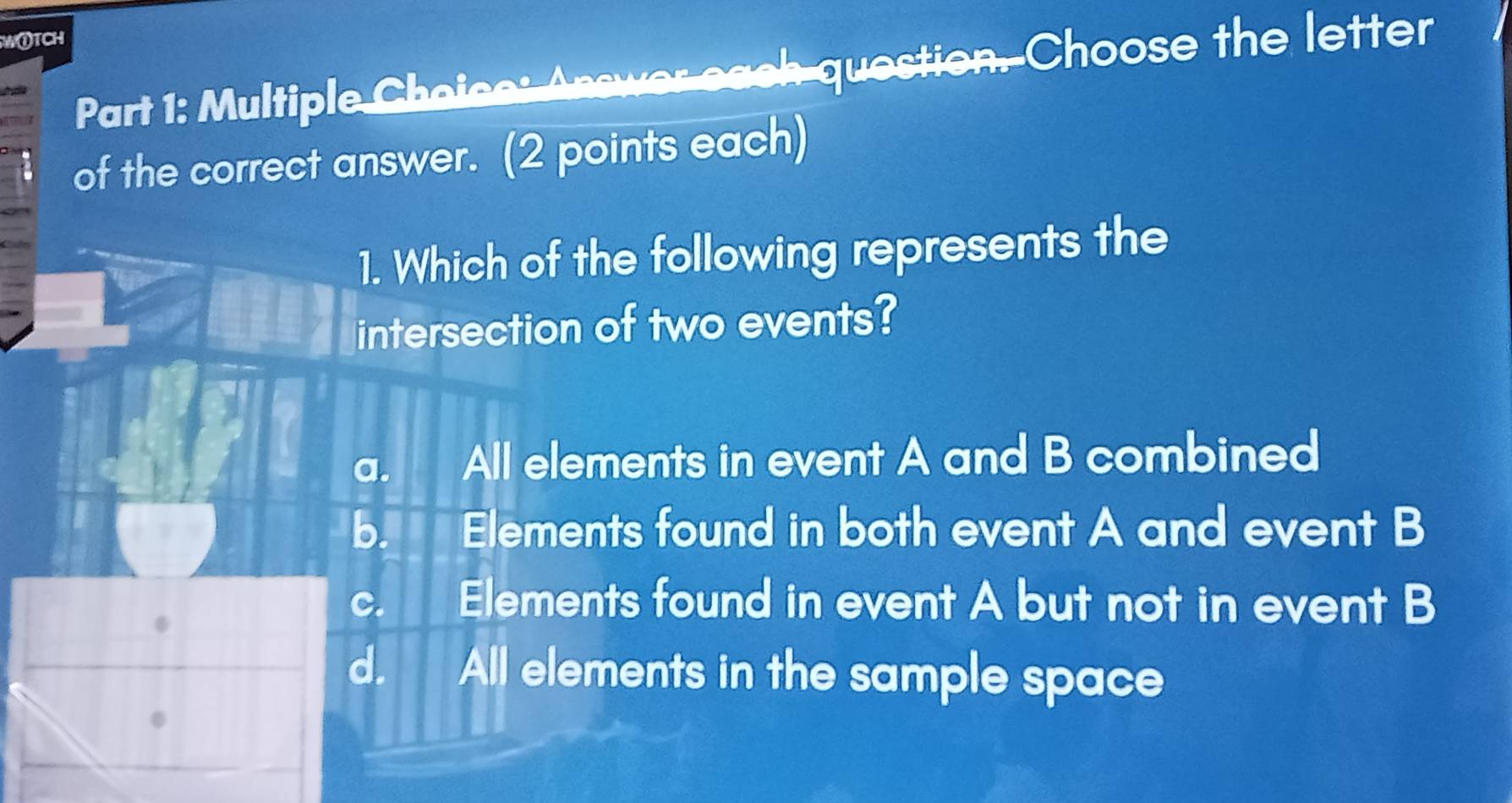 W①TCH
Part 1: Multiple Choice: Answer each question. Choose the letter
of the correct answer. (2 points each)
1. Which of the following represents the
intersection of two events?
a. All elements in event A and B combined
b. Elements found in both event A and event B
c. Elements found in event A but not in event B
d. All elements in the sample space