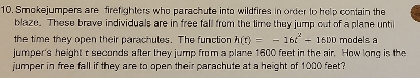 Smokejumpers are firefighters who parachute into wildfires in order to help contain the 
blaze. These brave individuals are in free fall from the time they jump out of a plane until 
the time they open their parachutes. The function h(t)=-16t^2+1600 models a 
jumper's height t seconds after they jump from a plane 1600 feet in the air. How long is the 
jumper in free fall if they are to open their parachute at a height of 1000 feet?