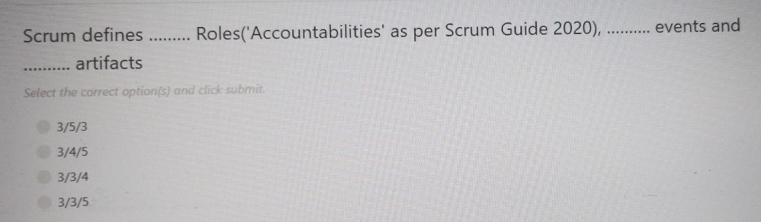 Scrum defines ......... Roles('Accountabilities' as per Scrum Guide 2020), .......... events and
_artifacts
Select the correct option(s) and click submit.
3/5/3
3/4/5
3/3/4
3/3/5