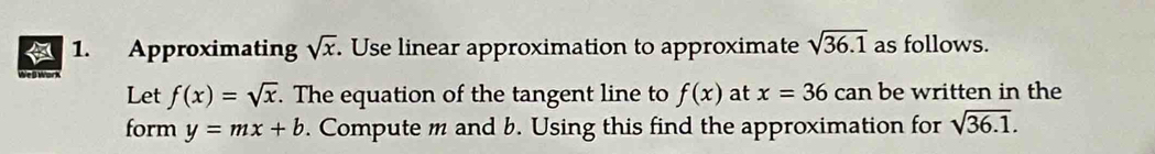 Approximating . Use linear approximation to approximate sqrt(x) sqrt(36.1) as follows. 
Let f(x)=sqrt(x). The equation of the tangent line to f(x) at x=36can be written in the 
form y=mx+b. Compute m and b. Using this find the approximation for sqrt(36.1).