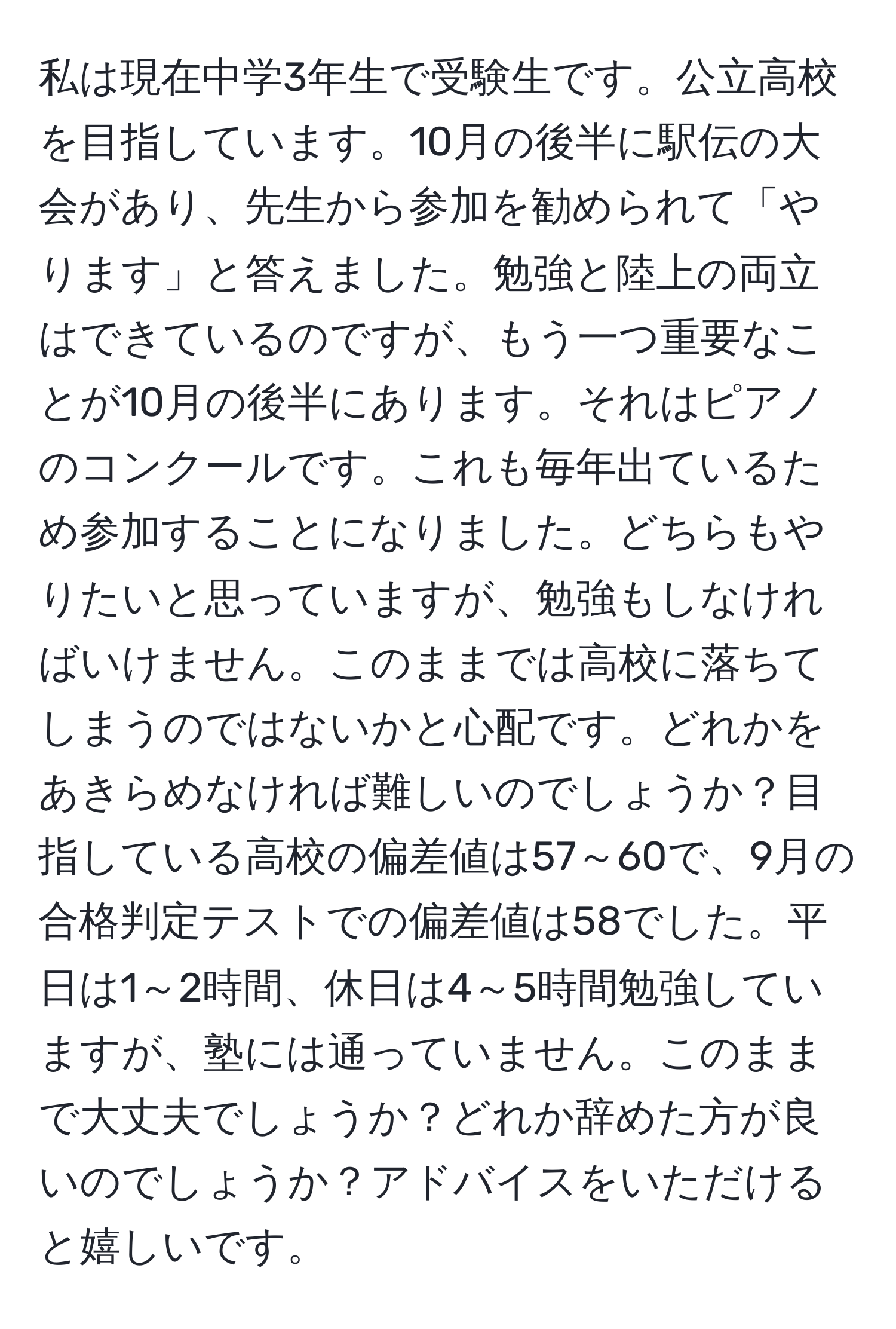 私は現在中学3年生で受験生です。公立高校を目指しています。10月の後半に駅伝の大会があり、先生から参加を勧められて「やります」と答えました。勉強と陸上の両立はできているのですが、もう一つ重要なことが10月の後半にあります。それはピアノのコンクールです。これも毎年出ているため参加することになりました。どちらもやりたいと思っていますが、勉強もしなければいけません。このままでは高校に落ちてしまうのではないかと心配です。どれかをあきらめなければ難しいのでしょうか？目指している高校の偏差値は57～60で、9月の合格判定テストでの偏差値は58でした。平日は1～2時間、休日は4～5時間勉強していますが、塾には通っていません。このままで大丈夫でしょうか？どれか辞めた方が良いのでしょうか？アドバイスをいただけると嬉しいです。