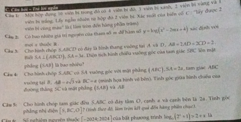 Câu hội - Trả lời ngắn 
Câu 1: Một hộp đựng 10 viên bị trong đó có 4 viên bị đó, 3 viên bị xanh, 2 viên bị vàng và1 
viên bì trắng. Lấy ngẫu nhiên từ hộp đỏ 2 viên bì. Xác suất của biến cố C : 'lấy được 2
viên bì cùng màu'' là:( lâm tròn đến hàng phần trăm) 
Câu 2: Có bao nhiêu giá trị nguyên của tham số m để hàm số y=log (x^2-2mx+4) xác định với 
mọi x thuộc R. 
Câu 3: Cho hình chóp S. ABCD có đây là hình thang vuông tại A và D, AB=2AD=2CD=2. 
Biết SA⊥ (ABCD), SA=3a. Diện tích hình chiếu vuông góc của tam giác SBC lên mặt 
phầng (SAB) là bao nhiêu? 
Cầu 4: Cho hình chóp S. ABC có SA vuông góc với mặt phẳng (ABC), SA=2a , tam giác ABC
vuông tại B AB=asqrt(3) và BC=a (minh họa hình vẽ bên). Tinh góc giữa hình chiếu của 
đường thắng SC và mặt phẳng (SAB) và AB
Câu 5: Cho hình chóp tam giác đều S. ABC có đây tan O cạnh # và cạnh bên là 2a. Tính góc 
phẳng nhị diện [S,BC,O] ? (tính theo độ, làm tròn kết quả đến hàng phần chục). 
Câu 6:Số nghiêm nguyên thuộc [-2024;2024] của bất phương trình log _2(2^x+1)>2+xla