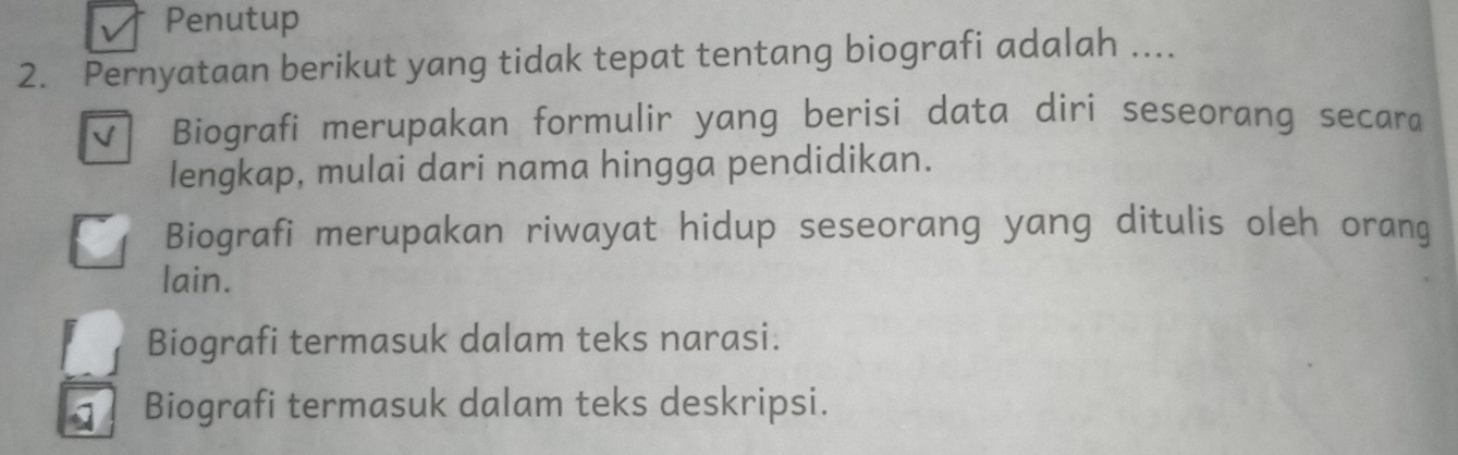 Penutup
2. Pernyataan berikut yang tidak tepat tentang biografi adalah ....
√ Biografi merupakan formulir yang berisi data diri seseorang secara
lengkap, mulai dari nama hingga pendidikan.
Biografi merupakan riwayat hidup seseorang yang ditulis oleh orang
lain.
Biografi termasuk dalam teks narasi.
Biografi termasuk dalam teks deskripsi.