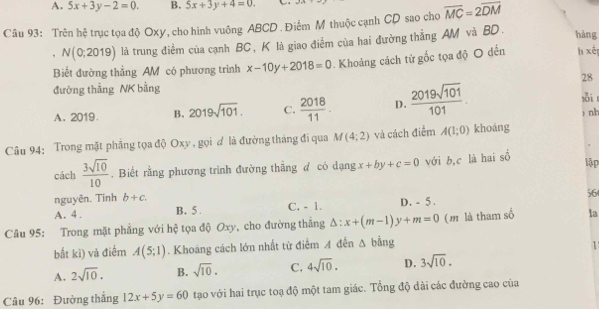 A. 5x+3y-2=0. B. 5x+3y+4=0. _ 
Câu 93: Trên hệ trục tọa độ Oxy, cho hình vuông ABCD. Điểm M thuộc cạnh CD sao cho overline MC=2overline DM
, N(0;2019) là trung điểm của cạnh BC , K là giao điểm của hai đường thẳng AM và BD.
hàng
Biết đường thẳng AM có phương trình x-10y+2018=0 Khoảng cách từ gốc tọa độ O đến h xén
28
đường thắng NK bằng
A. 2019. B. 2019sqrt(101). C.  2018/11 . D.  2019sqrt(101)/101 . sỗi 
Câu 94: Trong mặt phẳng tọa độ Oxy , gọi ơ là đường tháng đi qua M(4;2) và cách điểm A(1;0) khoáng ) nh
cách  3sqrt(10)/10 . Biết rằng phương trình đường thắng đ có dạng x+by+c=0 với b,c là hai số
lập
nguyên. Tinh b+c. 
56
A. 4. B. 5. C. - 1. D. - 5.
Câu 95: Trong mặt phẳng với hệ tọa độ Oxy, cho đường thắng △ :x+(m-1)y+m=0 (m là tham số la
bắt kì) vả điểm A(5;1). Khoảng cách lớn nhất từ điểm A đến Δ bằng
1
A. 2sqrt(10). B. sqrt(10). C. 4sqrt(10). D. 3sqrt(10). 
Câu 96: Đường thắng 12x+5y=60 tạo với hai trục toạ độ một tam giác. Tổng độ dài các đường cao của