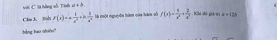 với C là hằng số. Tính a+b. 
( 
Câu 3. Biết F(x)=a. 1/x^5 +b. 1/x^6  là một nguyên hàm của hàm số f(x)= 5/x^6 + 2/x^7 . Khi đó giả trị a+12b
bằng bao nhiêu?