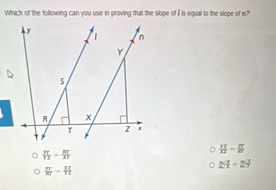 Which of the following can you use in proving that the slope of I is equal to the slope of n?
 ST/YZ = RT/XY 
 YZ/XZ = ST/RT 
 m∠ R/m∠ X = m∠ S/m∠ Y 
 ST/RT = XZ/YZ 