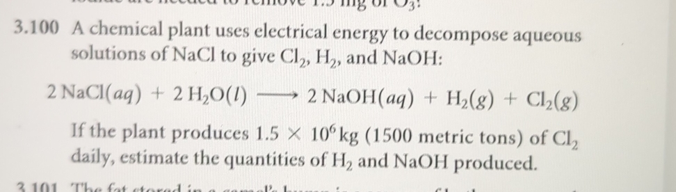 v_2
3.100 A chemical plant uses electrical energy to decompose aqueous 
solutions of NaCl to give Cl_2, H_2 , and NaOH:
2NaCl(aq)+2H_2O(l)to 2NaOH(aq)+H_2(g)+Cl_2(g)
If the plant produces 1.5* 10^6kg (1500 metric tons) of Cl_2
daily, estimate the quantities of H_2 and NaOH produced. 
2 101 TL