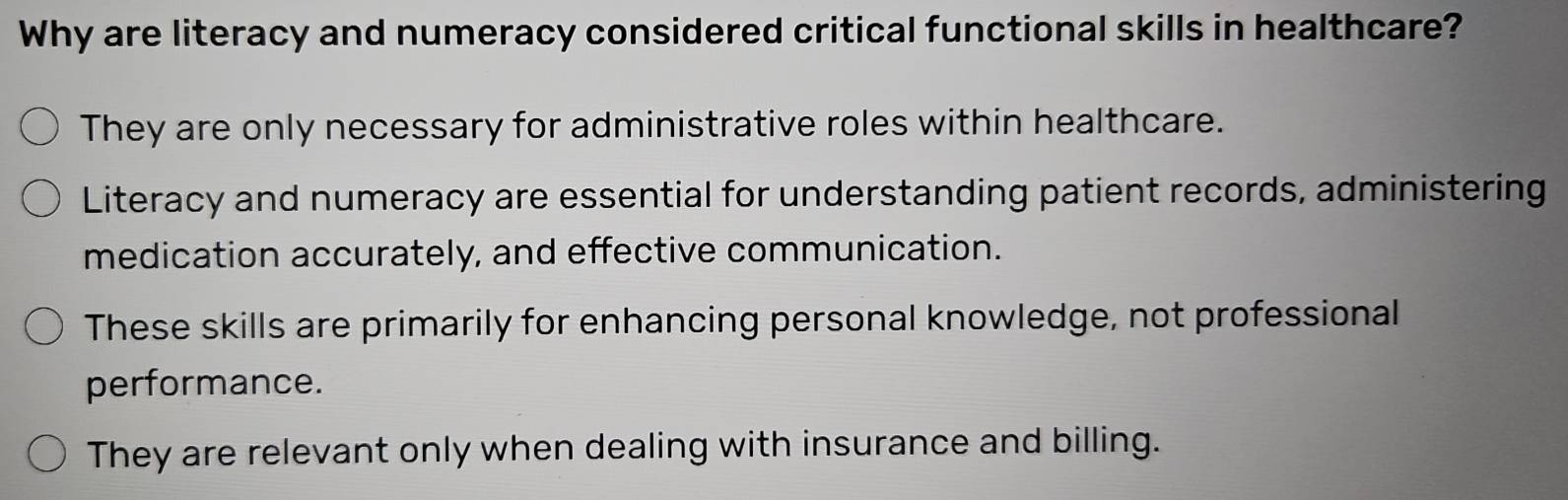 Why are literacy and numeracy considered critical functional skills in healthcare?
They are only necessary for administrative roles within healthcare.
Literacy and numeracy are essential for understanding patient records, administering
medication accurately, and effective communication.
These skills are primarily for enhancing personal knowledge, not professional
performance.
They are relevant only when dealing with insurance and billing.