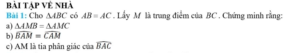 bài tập Vẻ nhà 
Bài 1: Cho △ ABC có AB=AC. Lấy M là trung điểm của BC. Chứng minh rằng: 
a) △ AMB=△ AMC
b) widehat BAM=widehat CAM
c) AM là tia phân giác ciawidehat BAC