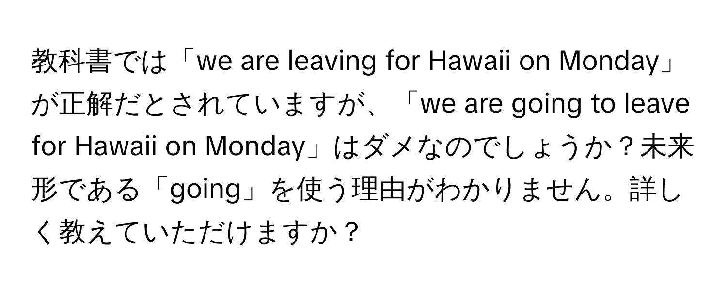 教科書では「we are leaving for Hawaii on Monday」が正解だとされていますが、「we are going to leave for Hawaii on Monday」はダメなのでしょうか？未来形である「going」を使う理由がわかりません。詳しく教えていただけますか？