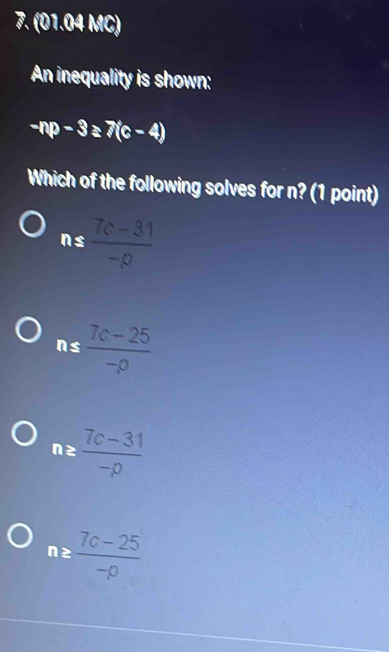(01.04 MC)
An inequality is shown:
-np-3≥ 7(c-4)
Which of the following solves for n? (1 point)
ns  (7c-31)/-p 
ns  (7c-25)/-p 
nz  (7c-31)/-p 
n≥  (7c-25)/-p 