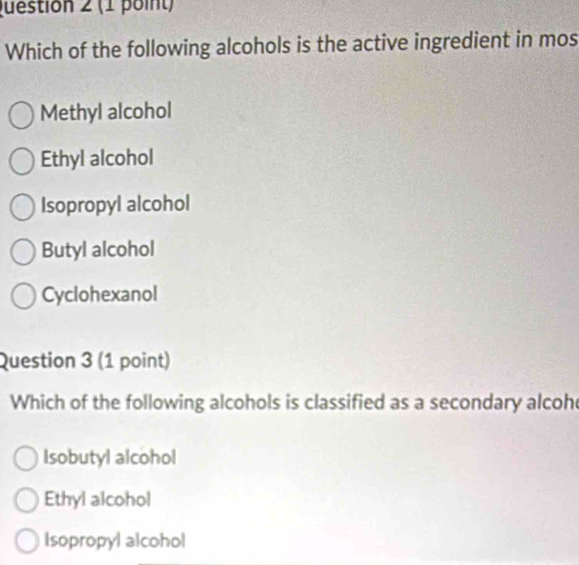 Which of the following alcohols is the active ingredient in mos
Methyl alcohol
Ethyl alcohol
Isopropyl alcohol
Butyl alcohol
Cyclohexanol
Question 3 (1 point)
Which of the following alcohols is classified as a secondary alcoh
Isobutyl alcohol
Ethyl alcohol
Isopropyl alcohol