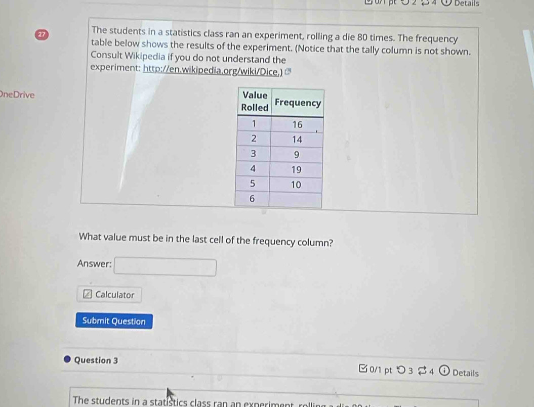 02 2 4 Details 
27 The students in a statistics class ran an experiment, rolling a die 80 times. The frequency 
table below shows the results of the experiment. (Notice that the tally column is not shown. 
Consult Wikipedia if you do not understand the 
experiment: http://en.wikipedia.org/wiki/Dice,) 
neDrive 
What value must be in the last cell of the frequency column? 
Answer: □ 
Calculator 
Submit Question 
Question 3 □ 0/1 pt つ 3 $ 4 ① Details 
The students in a statistics class ran an experiment, rolling