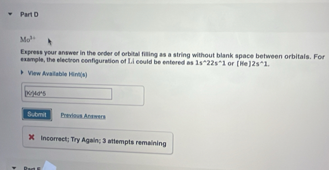 Mo^(3+)
Express your answer in the order of orbital filling as a string without blank space between orbitals. For 
example, the electron configuration of Li could be entered as 1s^(wedge)22s^(wedge)1 or [He]2s^(wedge)1. 
View Available Hint(s)
[Kr]4d^5
Submit Previous Answers 
Incorrect; Try Again; 3 attempts remaining 
Part E