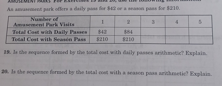 AMUSEMENT PARks FoP Exereises 19 and 20, use the fonowing 
An amusement park offers a daily pass for $42 or a season pass for $210. 
19. Is the sequence formed by the total cost with daily passes arithmetic? Explain. 
20. Is the sequence formed by the total cost with a season pass arithmetic? Explain.