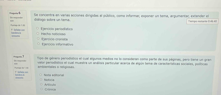 Pregunta 6 Se concentra en varias acciones dirigidas al público, como informar, exponer un tema, argumentar; extender el
Sin responder diálogo sobre un tema.
aún Tiempo restante 0:46:40
Puntaje de 1.00
*' Señalar con Ejercicio periodístico
bandera la
pregunta Hecho noticioso
Ejercicio cronista
Ejercicio informativo
Pregunta 7 Tipo de género periodístico el cual algunos medios no lo consideran como parte de sus páginas, pero tiene un gran
Sin responder sùn valor periodístico el cual muestra un análisis particular acerca de algún tema de características sociales, políticas
Puntaje de 1.00 ambientales o religiosas.
bandera la 1º Señalar con
Nota editorial
preunts Noticia
Artículo
Crónica