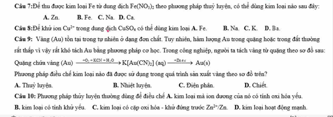 De thu được kim loại Fe từ dung dịch Fe(NO_3)_2 theo phương pháp thuỷ luyện, có thể dùng kim loại nào sau đây:
A. Zn. B. Fe. C. Na. D. Ca.
Câu 8:D ể khử ion Cu^(2+) trong dung dịch CuSO_4 có thể dùng kim loại A. Fe. B. Na. C. K. D. Ba.
Câu 9: Vang(Au) tổn tại trong tự nhiên ở dạng đơn chất. Tuy nhiên, hàm lượng Au trong quặng hoặc trong đất thường
rất thấp vì vậy rất khó tách Au bằng phương pháp cơ học. Trong công nghiệp, người ta tách vàng từ quặng theo sơ đồ sau:
Quặng chứa và ng(Au) xrightarrow -O_2+KCN+H_2OK[Au(CN)_2](aq)xrightarrow -ZnduAu(s)
Phương pháp điều chể kim loại nào đã được sử dụng trong quá trình sản xuất vàng theo sơ đồ trên?
A. Thuỷ luyện. B. Nhiệt luyện. C. Điện phân. D. Chiết.
Câu 10: Phương pháp thủy luyện thường dùng để điều chế A. kim loại mà ion dương của nó có tính oxi hóa yểu.
B. kim loại có tính khử yểu. C. kim loại có cặp oxi hóa - khử đứng trước Zn^(2+)/Zn. D. kim loại hoạt động mạnh.