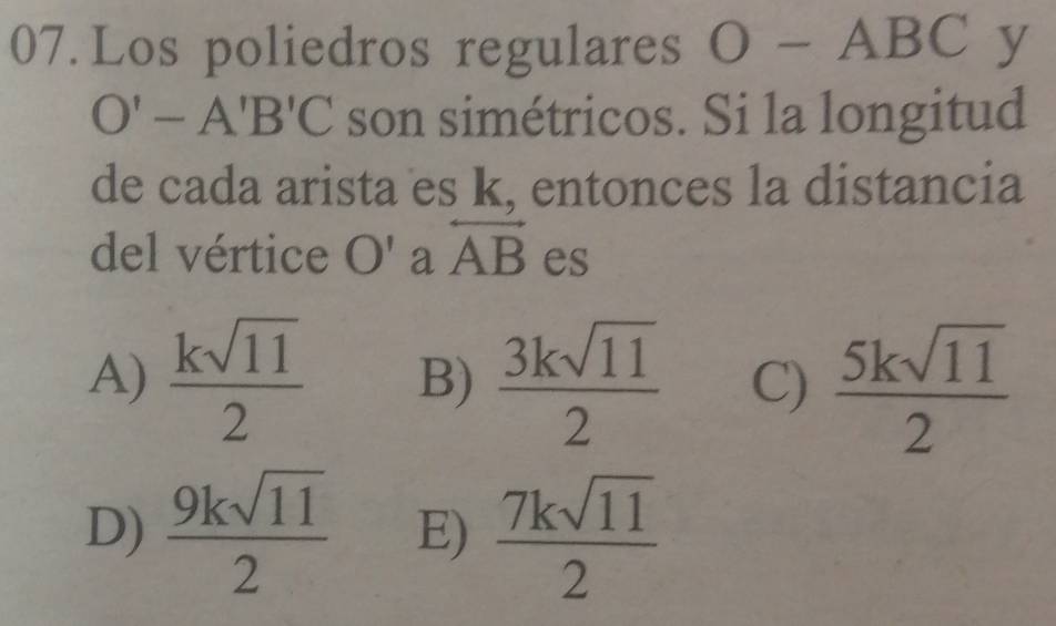 Los poliedros regulares O- ABC y
O'-A'B'C son simétricos. Si la longitud
de cada arista es k, entonces la distancia
del vértice O' a overleftrightarrow AB es
A)  ksqrt(11)/2  B)  3ksqrt(11)/2  C)  5ksqrt(11)/2 
D)  9ksqrt(11)/2  E)  7ksqrt(11)/2 