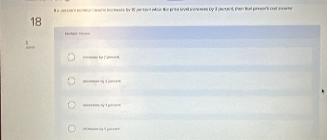 lf a persor's nominal income incresses by 10 percent while the price level increases by 3 percent, then that persor's real income
18
Motipie Chome
icnsses by 7 pasent.
cheiosnon by 2 peorcant
ascressn by 7 penant
icresses by 5 perant.