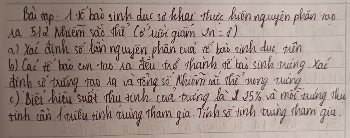 Bai dap. Ie bao sinh duc sè Whai thuc hièn nguyèn phān rao 
na 5ld Mniem sǎo the Cǒ' quài giàn 2n=8)
a) Xal dinh so hain nguyēn phān cuá te bao sinh duc tuén 
b) Cat tē'`bao con tao ha dòu fué thanh tē baò sinh ting. Xad 
dinh so twǐng tao ha và tòng sè Mhièn sài thè zóng ruing 
() Biet hicu suát thu tinh cud twǐng la 25% và mài twāng thu 
finh can limiéu tink owing tham gia. Tinh so tine twing tham gia.