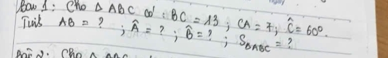 ow 1: Cho △ ABC co : BC=13; CA=7, widehat C=60°. 
Twis AB= ? ; widehat A= ? ; widehat B= S_△ ABC= ? 
Bai. Cho