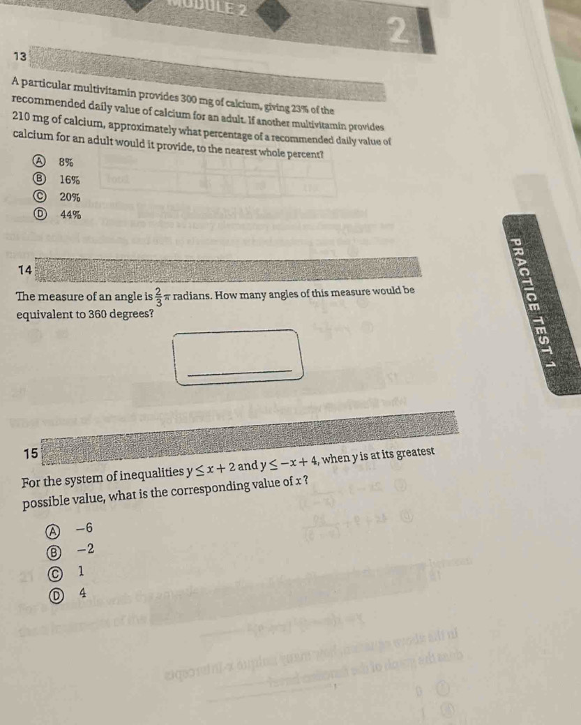 MUDULE 2
2
13
A particular multivitamin provides 300 mg of calcium, giving 23% of the
recommended daily value of calcium for an adult. If another multivitamin provides
210 mg of calcium, approximately what percentage of a recommended daily value of
calcium for an adult would it provide, to the nearest whole percent?
Ⓐ 8%
Ⓑ 16%
© 20%
Ⓓ 44%
14
The measure of an angle is  2/3 π radians. How many angles of this measure would be
equivalent to 360 degrees?
_
15
For the system of inequalities y≤ x+2 and y≤ -x+4 , when y is at its greatest
possible value, what is the corresponding value of x ?
A -6
Ⓑ -2
C 1
D 4