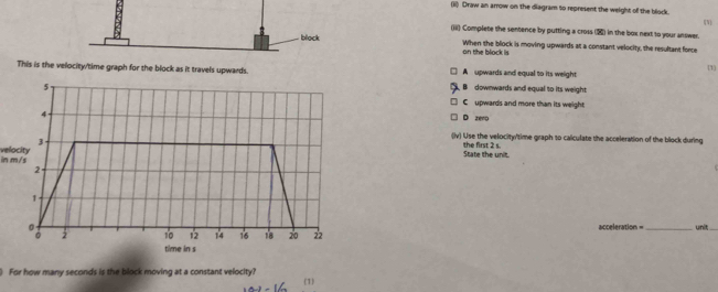 (ii) Draw an arrow on the diagram to represent the weight of the block
(iii) Complete the sentence by putting a cross () in the box next to your answer. [N]
block When the block is moving upwards at a constant velocity, the resultant force
the block is (1)
This is the velocity/time graph for the block as it travels upwards. A upwards and equal to its weight
5
B downwards and equal to its weight
Cupwards and more than its weight.
4
D zeno
in m/s velocity 3
(lv) Use the velocity/time graph to calculate the acceleration of the block during
the first 2 s. State the unit.
2
1.
。 acceleration = unit
2 10 12 14 16 18 20 22
time in s
) For how many seconds is the block moving at a constant velocity?
(1)