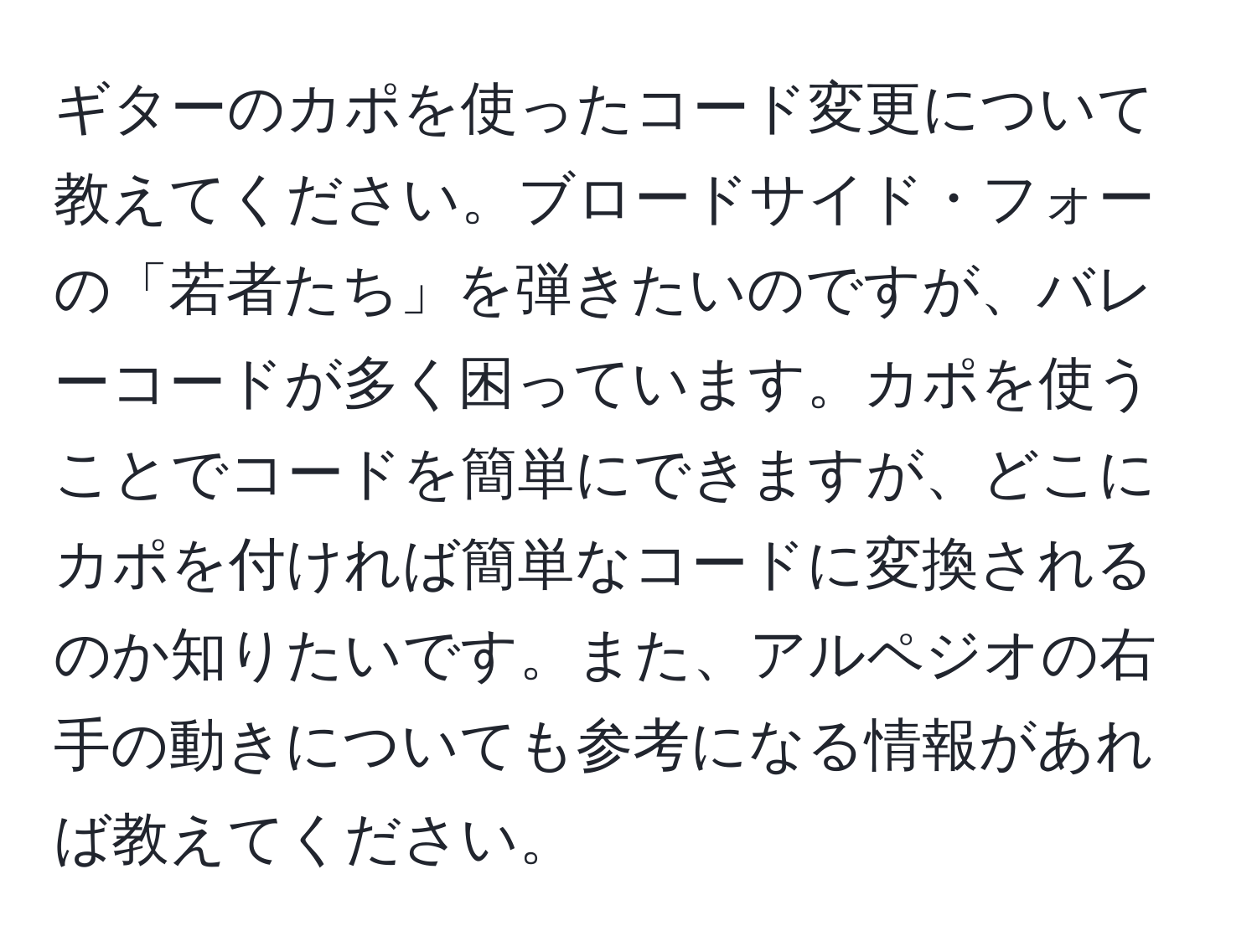 ギターのカポを使ったコード変更について教えてください。ブロードサイド・フォーの「若者たち」を弾きたいのですが、バレーコードが多く困っています。カポを使うことでコードを簡単にできますが、どこにカポを付ければ簡単なコードに変換されるのか知りたいです。また、アルペジオの右手の動きについても参考になる情報があれば教えてください。