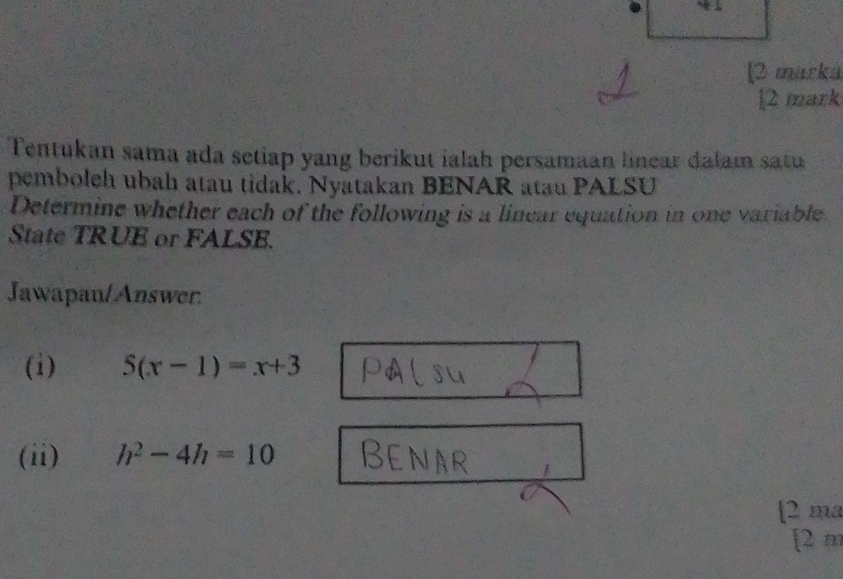 [2 marká 
[2 mark 
Tentukan sama ada setiap yang berikut ialah persamaan linear dalam satu 
pemboleh ubah atau tidak. Nyatakan BENAR atau PALSU 
Determine whether each of the following is a linear equation in one variable 
State TRUE or FALSE. 
Jawapan/Answer. 
(i) 5(x-1)=x+3
(ii) h^2-4h=10
[2 ma 
[2 m