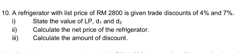 A refrigerator with list price of RM 2800 is given trade discounts of 4% and 7%. 
i) State the value of LP, d_1 and d_2
ii) Calculate the net price of the refrigerator. 
iii) Calculate the amount of discount.