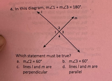 In this diagram, m∠ 1+m∠ 3=180°. 
Which statement must be true?
a. m∠ 2=60° b. m∠ 3=60°
c. lines / and m are d. lines / and m are
perpendicular parallel