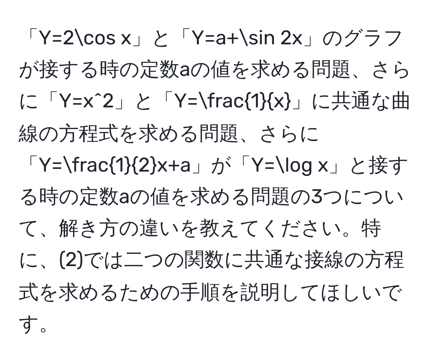 「Y=2cos x」と「Y=a+sin 2x」のグラフが接する時の定数aの値を求める問題、さらに「Y=x^(2」と「Y=frac1)x」に共通な曲線の方程式を求める問題、さらに「Y= 1/2 x+a」が「Y=log x」と接する時の定数aの値を求める問題の3つについて、解き方の違いを教えてください。特に、(2)では二つの関数に共通な接線の方程式を求めるための手順を説明してほしいです。