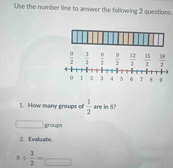 Use the number line to answer the following 2 questions.
 0/2   3/2   6/2   9/2   12/2   15/2   18/2 
1. How many groups of  1/2  are in 8?
groups
2. Evaluate.
8/  3/2 = □