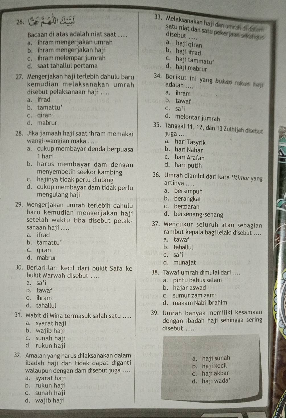 esg
33. Melaksanakan haji dan umrah di dalam
satu niat dan satu pekerjaan sekatigus 
Bacaan di atas adalah niat saat …. disebut ....
a. ihram mengerjakan umrah
a. haji qiran
b. ihram mengerjakan haji b. haji ifrad
c. ihram melempar jumrah
c. haji tammatu’
d. saat tahallul pertama
d. haji mabrur
27. Mengerjakan haji terlebih dahulu baru 34. Berikut ini yang bukon ruken haji
kemudian melaksanakan umrah adalah ....
disebut pelaksanaan haji ... a. ihram
a. ifrad b. tawaf
b. tamattu’ c. sa’i
c. qiran
d. melontar jumrah
d. mabrur
35. Tanggal 11, 12, dan 13 Zulhijah disebut
28. Jika jamaah haji saat ihram memakai juga .
wangi-wangian maka .... a. hari Tasyrik
a. cukup membayar denda berpuasa b. hari Nahar
1 hari c. hari Arafah
b. harus membayar dam dengan d. hari putih
menyembelih seekor kambing 36. Umrah diambil dari kata ‘itimar yang
c. hajinya tidak perlu diulang artinya ....
d. cukup membayar dam tidak perlu a. bersimpuh
mengulang haji b. berangkat
29. Mengerjakan umrah terlebih dahulu c. berziarah
baru kemudian mengerjakan haji d. bersenang-senang
setelah waktu tiba disebut pelak- 37. Mencukur seluruh atau sebagian
sanaan haji ....
a. ifrad
rambut kepala bagi lelaki disebut ...
b.tamattu’
a. tawaf
c. qiran
b. tahallul
C.
d. mabrur sa’i
d. munajat
30. Berlari-lari kecil dari bukit Safa ke 38. Tawaf umrah dimulai dari …
bukit Marwah disebut ....
a. sa’i a. pintu babus salam
b. tawaf b. hajar aswad
c. ihram c. sumur zam zam
d. tahallul d. makam Nabi Ibrahim
31. Mabit di Mina termasuk salah satu .. 39. Umrah banyak memiliki kesamaan
a. syarat haji dengan ibadah haji sehingga sering
b. wajib haji
disebut ....
c. sunah haji
d. rukun haji
32. Amalan yang harus dilaksanakan dalam
ibadah haji dan tidak dapat diganti a. haji sunah
b. haji kecil
walaupun dengan dam disebut juga ....
a. syarat haji c. haji akbar
b. rukun haji d. haji wada'
c. sunah haji
d. wajib haji