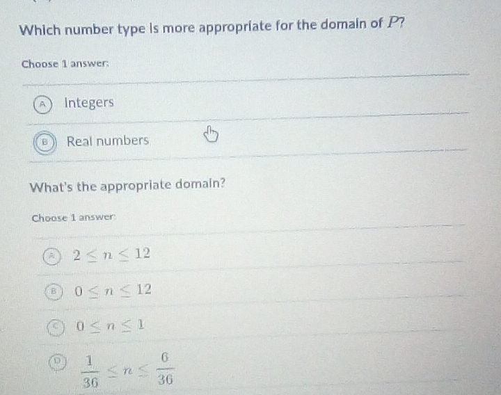 Which number type is more appropriate for the domain of P?
Choose 1 answer:
A Integers
Real numbers
What's the appropriate domain?
Choose 1 answer
2≤ n≤ 12
0≤ n≤ 12
0≤ n≤ 1
D  1/36 ≤ n≤  6/36 