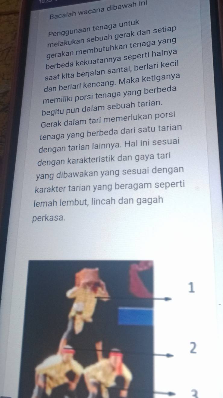 Bacalah wacana dibawah in 
Penggunaan tenaga untuk 
melakukan sebuah gerak dan setiap 
gerakan membutuhkan tenaga yang 
berbeda kekuatannya seperti halnya 
saat kita berjalan santai, berlari kecil 
dan berlari kencang. Maka ketiganya 
memiliki porsi tenaga yang berbeda 
begitu pun dalam sebuah tarian. 
Gerak dalam tari memerlukan porsi 
tenaga yang berbeda dari satu tarian 
dengan tarian lainnya. Hal ini sesuai 
dengan karakteristik dan gaya tari 
yang dibawakan yang sesuai dengan 
karakter tarian yang beragam seperti 
lemah lembut, lincah dan gagah 
perkasa. 
1