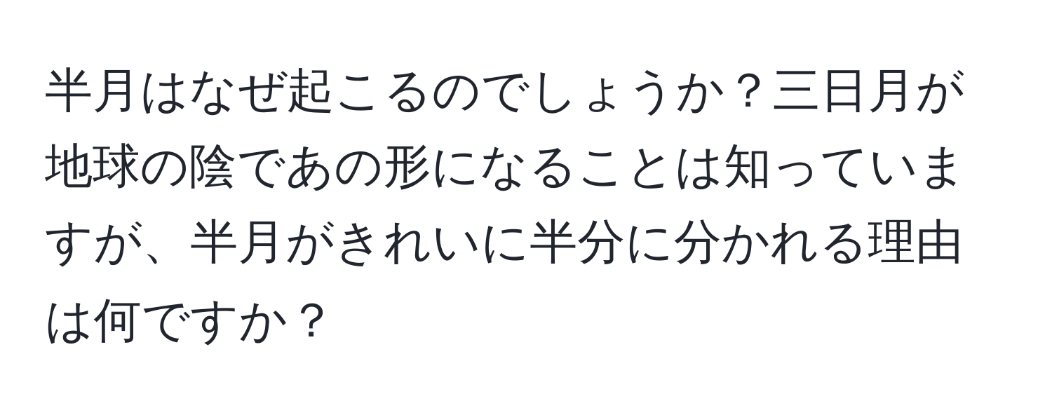 半月はなぜ起こるのでしょうか？三日月が地球の陰であの形になることは知っていますが、半月がきれいに半分に分かれる理由は何ですか？