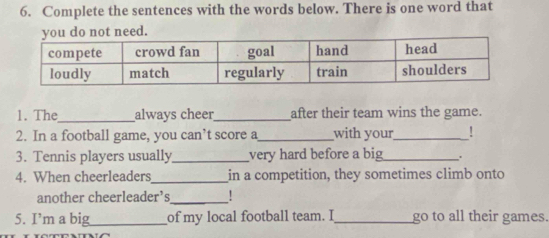 Complete the sentences with the words below. There is one word that 
not need. 
1. The_ always cheer_ after their team wins the game. 
2. In a football game, you can’t score a_ with your_ ! 
3. Tennis players usually_ very hard before a big_ . 
4. When cheerleaders_ in a competition, they sometimes climb onto 
another cheerleader’s_ ! 
5. I’m a big_ of my local football team. I_ go to all their games.