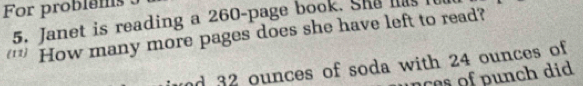 For problems 
5. Janet is reading a 260 -page book. She has I 
'* How many more pages does she have left to read? 
nd 32 ounces of soda with 24 ounces of 
ce o n did