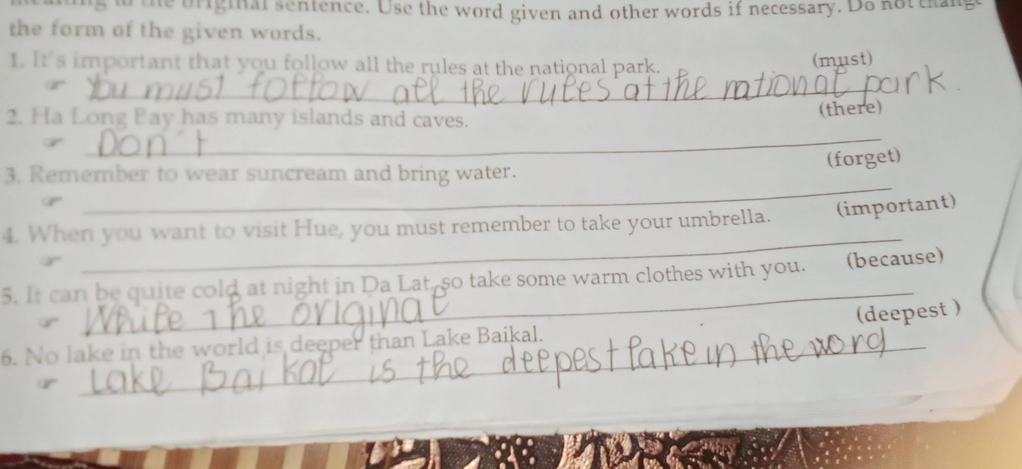 or ig i al sentence. Use the word given and other words if necessary. Do not c g 
the form of the given words. 
1. It's important that you follow all the rules at the national park. 
(must) 
_ 
_ 
2. Ha Long Pay has many islands and caves. 
(there) 
(forget) 
_ 
3. Remember to wear suncream and bring water. 
4. When you want to visit Hue, you must remember to take your umbrella. 
(important) 
_ 
_ 
5. It can be quite cold at night in Da Lat, so take some warm clothes with you. (because) 
(deepest ) 
6. No lake in the world is deeper than Lake Baikal.