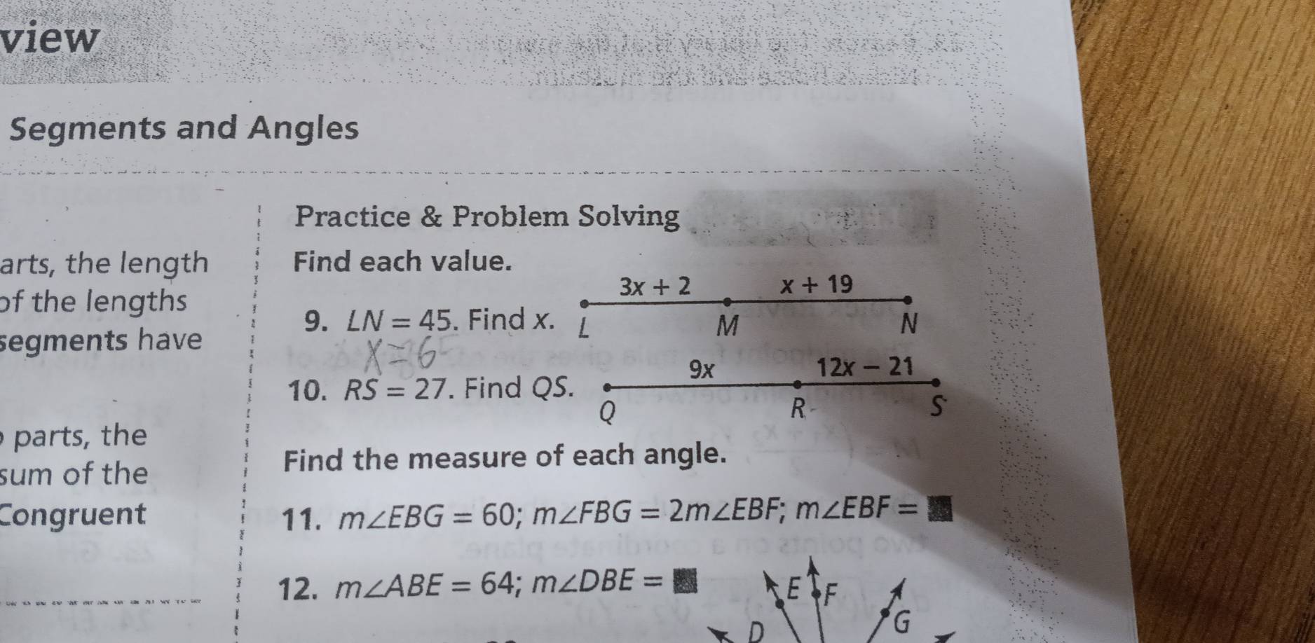 view 
SC 
Segments and Angles 
Practice & Problem Solving 
arts, the length Find each value.
3x+2
x+19
of the lengths 
9. LN=45. Find x. L M N 
segments have 
9x
12x-21
10. RS=27. Find QS.
Q
R
s 
parts the 
sum of the 
Find the measure of each angle. 
Congruent 11. m∠ EBG=60; m∠ FBG=2m∠ EBF; m∠ EBF=□
_12. m∠ ABE=64; m∠ DBE=□ E F
G