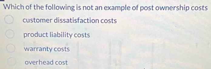 Which of the following is not an example of post ownership costs
customer dissatisfaction costs
product liability costs
warranty costs
overhead cost