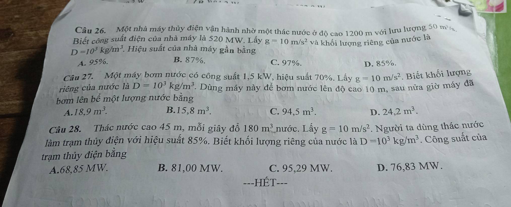 Một nhà máy thủy điện vận hành nhờ một thác nước ở độ cao 1200 m với lưu lượng 50 m³
Biết công suất điện của nhà máy là 520 MW. Lấy g=10m/s^2 và khối lượng riêng của nước là
D=10^3kg/m^3. 1. Hiệu suất của nhà máy gần bằng
B. 87%.
A. 95%. C. 97%. D. 85%.
Câu 27. Một máy bơm nước có công suất 1,5 kW, hiệu suất 70%. Lấy g=10m/s^2. Biết khối lượng
riêng của nước là D=10^3kg/m^3 1 Dùng máy này để bơm nước lên độ cao 10 m, sau nửa giờ máy đã
bơm lên bể một lượng nước bằng
B.
A. 18, 9m^3. 15, 8m^3. C. 94, 5m^3. D. 24, 2m^3. 
Câu 28. Thác nước cao 45 m, mỗi giây đổ 180m^3 nước. Lấy g=10m/s^2. Người ta dùng thác nước
làm trạm thủy điện với hiệu suất 85%. Biết khối lượng riêng của nước là D=10^3kg/m^3. Công suất của
trạm thủy điện bằng
A. 68,85 MW. B. 81,00 MW. C. 95,29 MW. D. 76,83 MW.
=--HÉT---