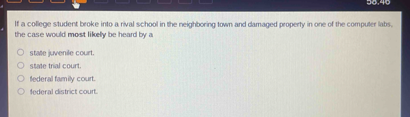 a o.40 
If a college student broke into a rival school in the neighboring town and damaged property in one of the computer labs,
the case would most likely be heard by a
state juvenile court.
state trial court.
federal family court.
federal district court.