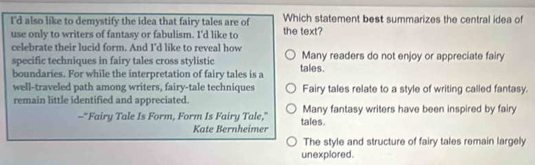 I'd also like to demystify the idea that fairy tales are of Which statement best summarizes the central idea of
use only to writers of fantasy or fabulism. I'd like to the text?
celebrate their lucid form. And I'd like to reveal how
specific techniques in fairy tales cross stylistic Many readers do not enjoy or appreciate fairy
boundaries. For while the interpretation of fairy tales is a tales.
well-traveled path among writers, fairy-tale techniques Fairy tales relate to a style of writing called fantasy.
remain little identified and appreciated.
Many fantasy writers have been inspired by fairy
-"Fairy Tale Is Form, Form Is Fairy Tale,” tales.
Kate Bernheimer
The style and structure of fairy tales remain largely
unexplored.